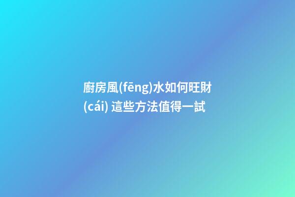 廚房風(fēng)水如何旺財(cái) 這些方法值得一試